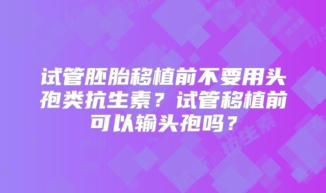 试管胚胎移植前不要用头孢类抗生素？试管移植前可以输头孢吗？