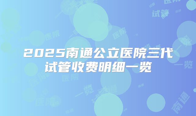 2025南通公立医院三代试管收费明细一览