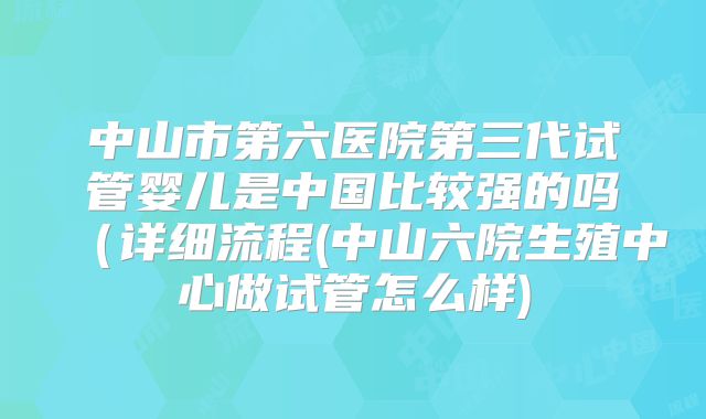 中山市第六医院第三代试管婴儿是中国比较强的吗（详细流程(中山六院生殖中心做试管怎么样)
