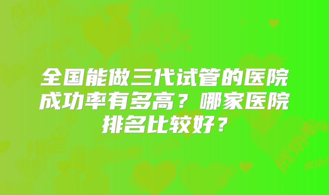 全国能做三代试管的医院成功率有多高?哪家医院排名比较好?