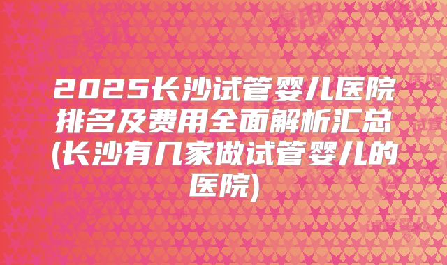2025长沙试管婴儿医院排名及费用全面解析汇总(长沙有几家做试管婴儿的医院)