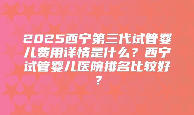 2025西宁第三代试管婴儿费用详情是什么？西宁试管婴儿医院排名比较好？