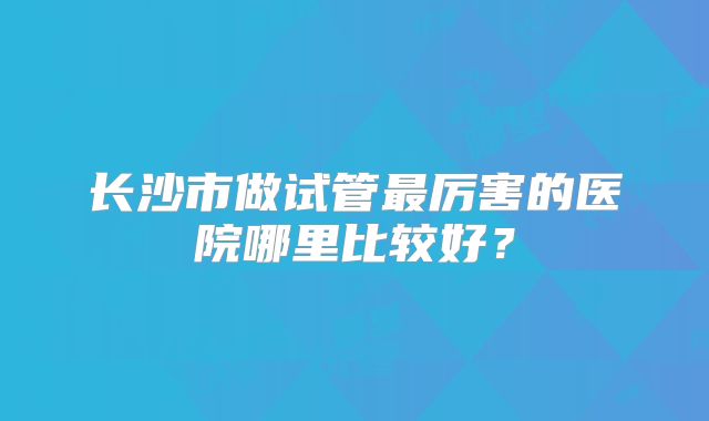 长沙市做试管最厉害的医院哪里比较好？