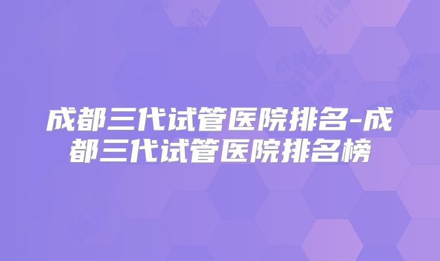 成都三代试管医院排名-成都三代试管医院排名榜
