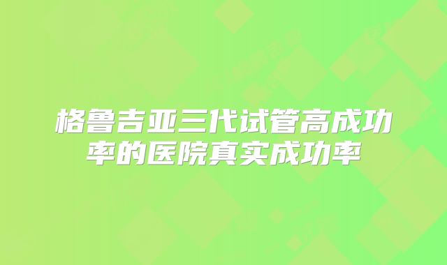格鲁吉亚三代试管高成功率的医院真实成功率