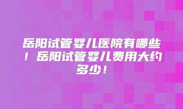 岳阳试管婴儿医院有哪些!岳阳试管婴儿费用大约多少!