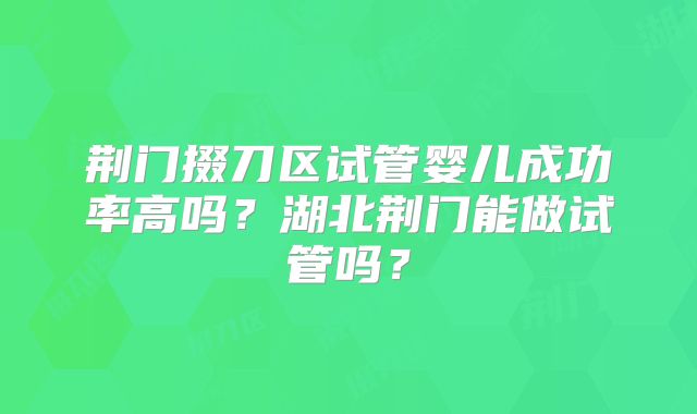 荆门掇刀区试管婴儿成功率高吗？湖北荆门能做试管吗？