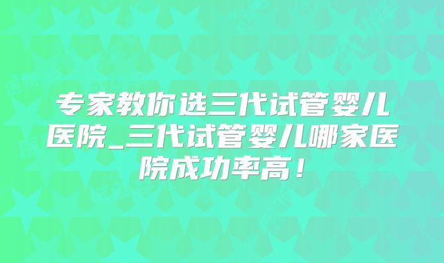 专家教你选三代试管婴儿医院_三代试管婴儿哪家医院成功率高！