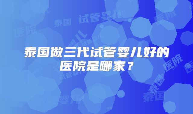 泰国做三代试管婴儿好的医院是哪家？