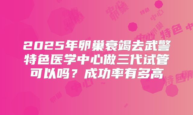 2025年卵巢衰竭去武警特色医学中心做三代试管可以吗？成功率有多高