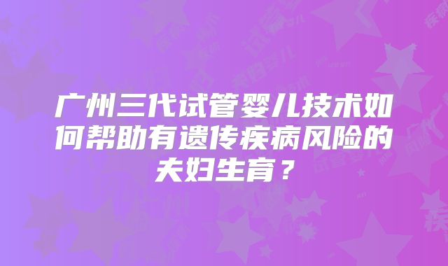 广州三代试管婴儿技术如何帮助有遗传疾病风险的夫妇生育？