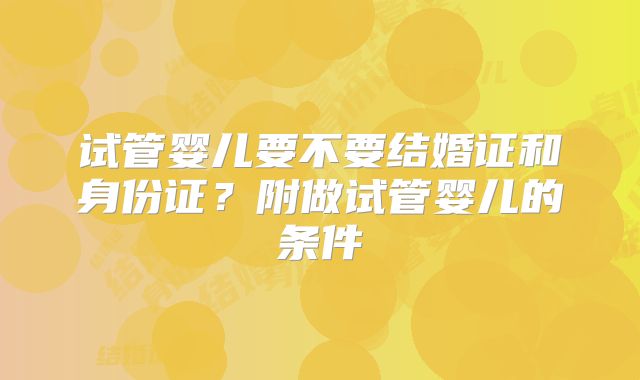 试管婴儿要不要结婚证和身份证？附做试管婴儿的条件
