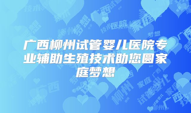 广西柳州试管婴儿医院专业辅助生殖技术助您圆家庭梦想