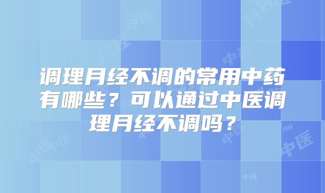 调理月经不调的常用中药有哪些?可以通过中医调理月经不调吗?
