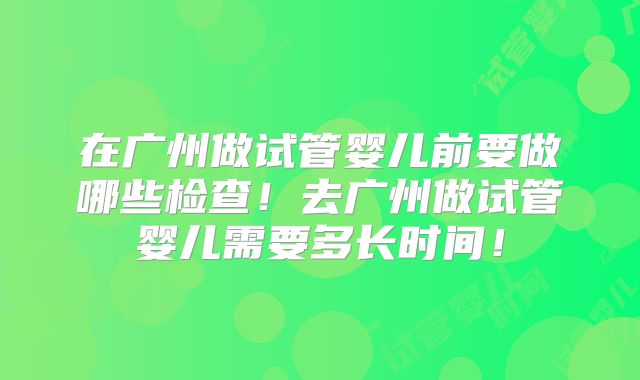 在广州做试管婴儿前要做哪些检查！去广州做试管婴儿需要多长时间！