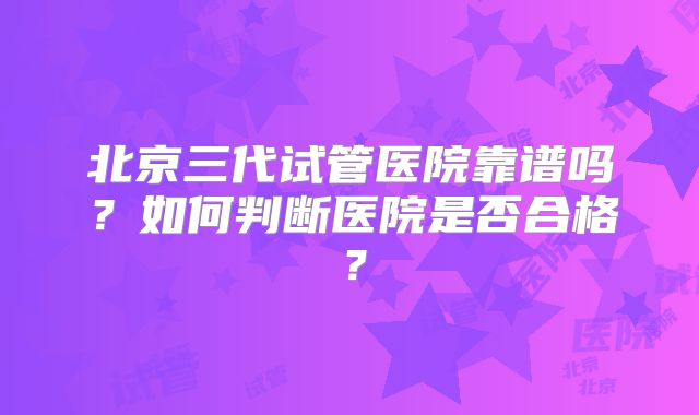 北京三代试管医院靠谱吗？如何判断医院是否合格？