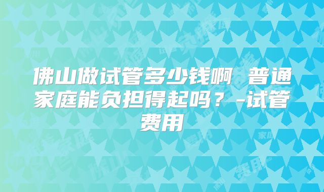 佛山做试管多少钱啊 普通家庭能负担得起吗？-试管费用