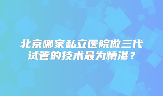 北京哪家私立医院做三代试管的技术最为精湛？