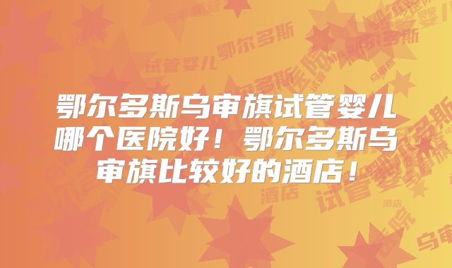 鄂尔多斯乌审旗试管婴儿哪个医院好！鄂尔多斯乌审旗比较好的酒店！