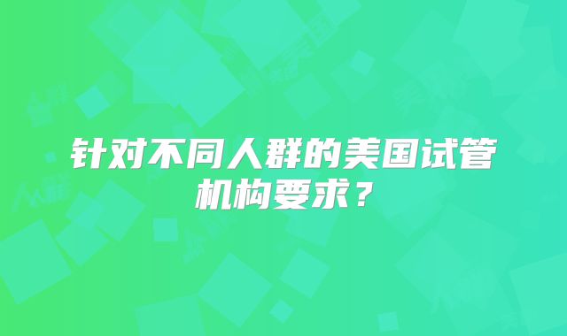 针对不同人群的美国试管机构要求？