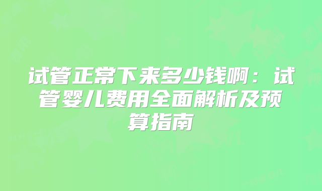 试管正常下来多少钱啊:试管婴儿费用全面解析及预算指南