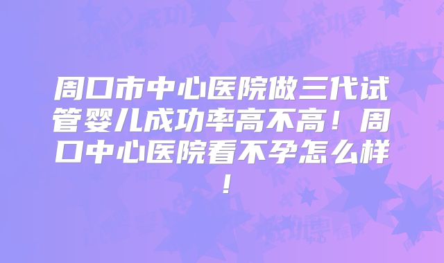 周口市中心医院做三代试管婴儿成功率高不高！周口中心医院看不孕怎么样！