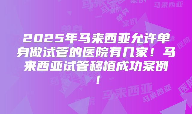 2025年马来西亚允许单身做试管的医院有几家！马来西亚试管移植成功案例！