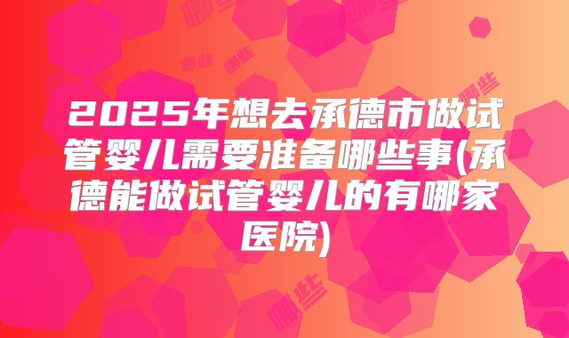 2025年想去承德市做试管婴儿需要准备哪些事(承德能做试管婴儿的有哪家医院)