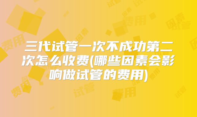 三代试管一次不成功第二次怎么收费(哪些因素会影响做试管的费用)