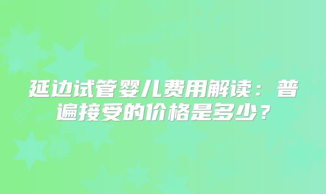 延边试管婴儿费用解读：普遍接受的价格是多少？