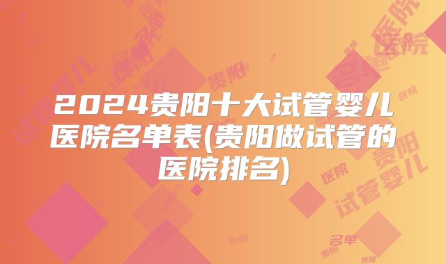 2024贵阳十大试管婴儿医院名单表(贵阳做试管的医院排名)