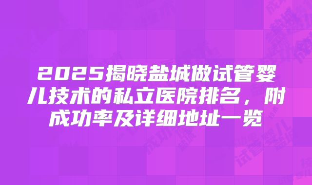 2025揭晓盐城做试管婴儿技术的私立医院排名，附成功率及详细地址一览