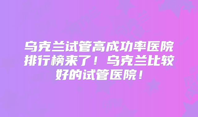 乌克兰试管高成功率医院排行榜来了!乌克兰比较好的试管医院!