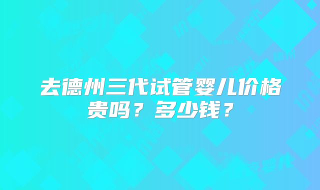 去德州三代试管婴儿价格贵吗？多少钱？