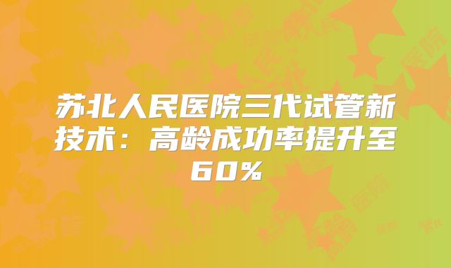 苏北人民医院三代试管新技术:高龄成功率提升至60%