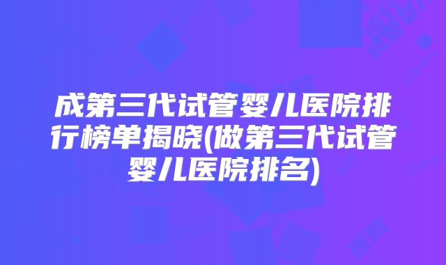成第三代试管婴儿医院排行榜单揭晓(做第三代试管婴儿医院排名)