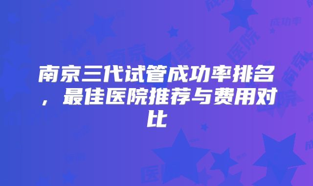 南京三代试管成功率排名，最佳医院推荐与费用对比