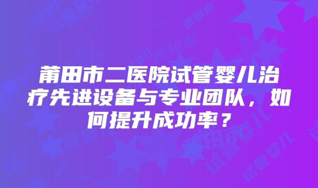 莆田市二医院试管婴儿治疗先进设备与专业团队，如何提升成功率？