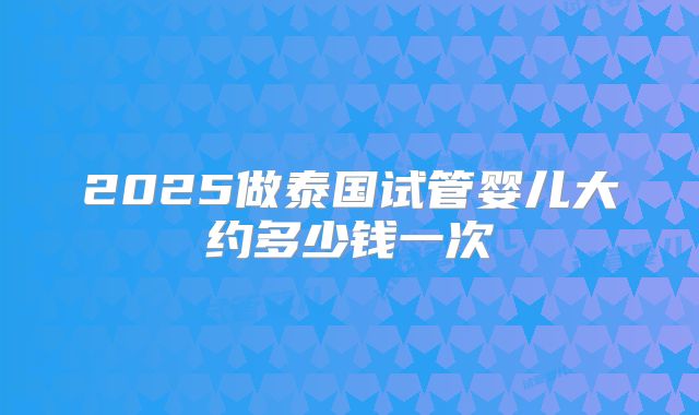2025做泰国试管婴儿大约多少钱一次
