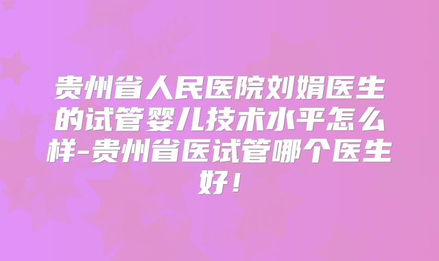 贵州省人民医院刘娟医生的试管婴儿技术水平怎么样-贵州省医试管哪个医生好！