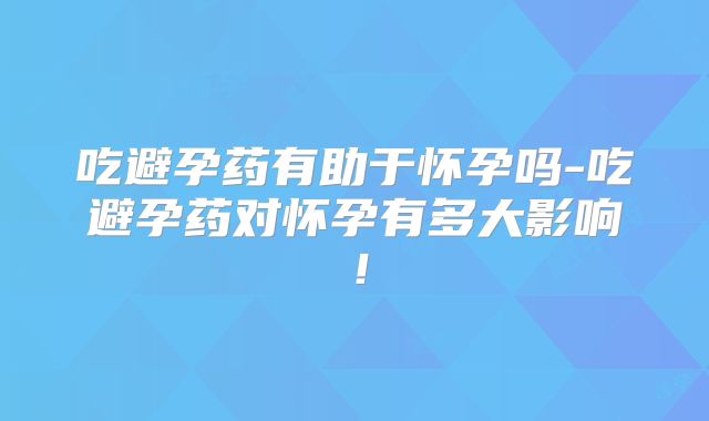 吃避孕药有助于怀孕吗-吃避孕药对怀孕有多大影响!