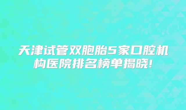 天津试管双胞胎5家口腔机构医院排名榜单揭晓!