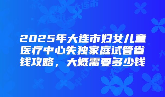 2025年大连市妇女儿童医疗中心失独家庭试管省钱攻略,大概需要多少钱