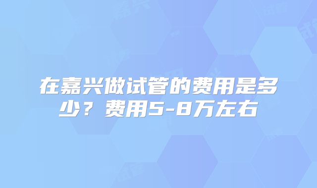 在嘉兴做试管的费用是多少？费用5-8万左右