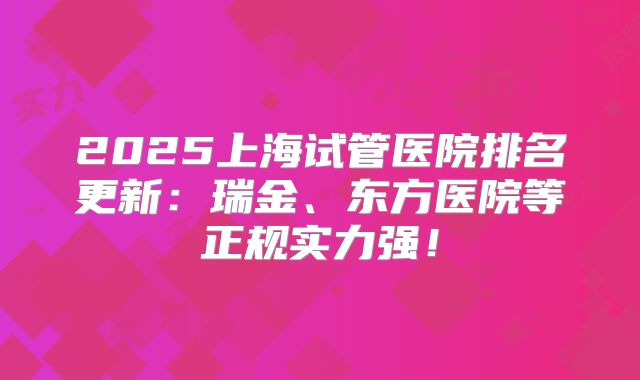 2025上海试管医院排名更新：瑞金、东方医院等正规实力强！