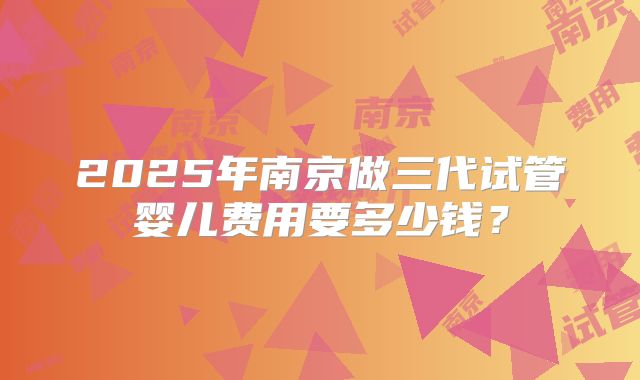 2025年南京做三代试管婴儿费用要多少钱？