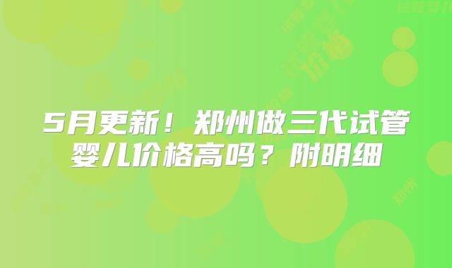 5月更新！郑州做三代试管婴儿价格高吗？附明细