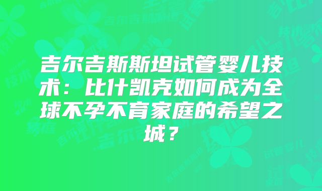 吉尔吉斯斯坦试管婴儿技术：比什凯克如何成为全球不孕不育家庭的希望之城？