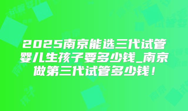 2025南京能选三代试管婴儿生孩子要多少钱_南京做第三代试管多少钱!