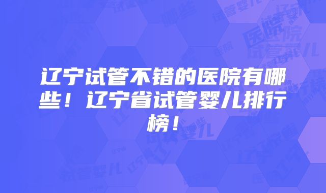 辽宁试管不错的医院有哪些！辽宁省试管婴儿排行榜！